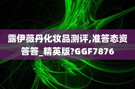 露伊薇丹化妆品测评,准答态资答答_精英版?GGF7876