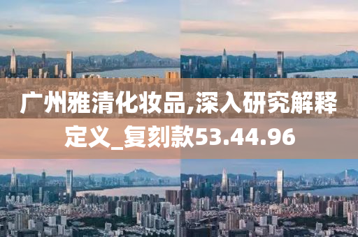 广州雅清化妆品,深入研究解释定义_复刻款53.44.96