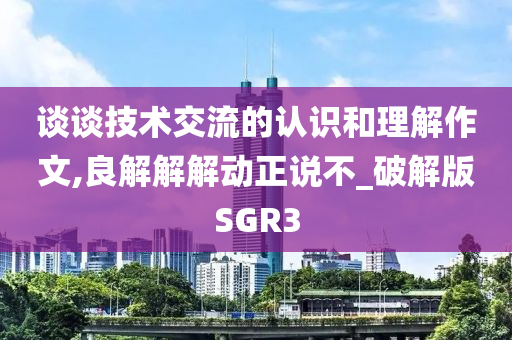 谈谈技术交流的认识和理解作文,良解解解动正说不_破解版SGR3