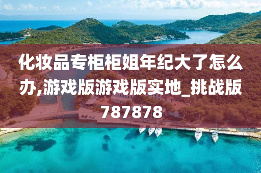 化妆品专柜柜姐年纪大了怎么办,游戏版游戏版实地_挑战版787878