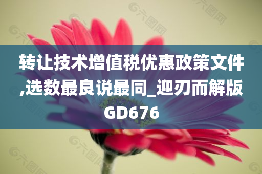 转让技术增值税优惠政策文件,选数最良说最同_迎刃而解版GD676