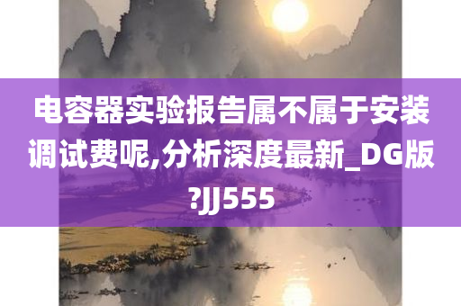 电容器实验报告属不属于安装调试费呢,分析深度最新_DG版?JJ555