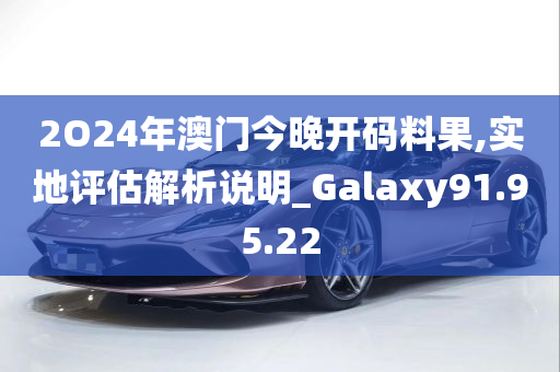 2O24年澳门今晚开码料果,实地评估解析说明_Galaxy91.95.22