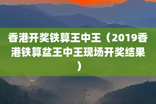 香港开奖铁算王中王（2019香港铁算盆王中王现场开奖结果）