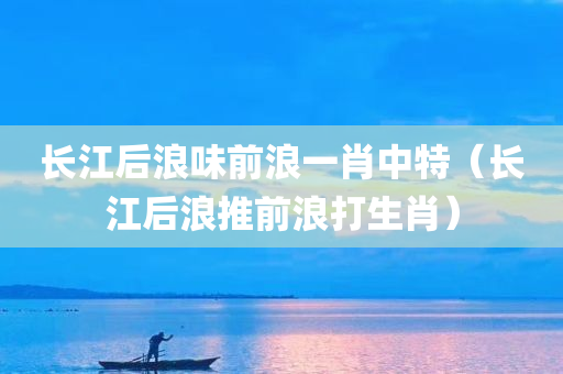 长江后浪味前浪一肖中特（长江后浪推前浪打生肖）