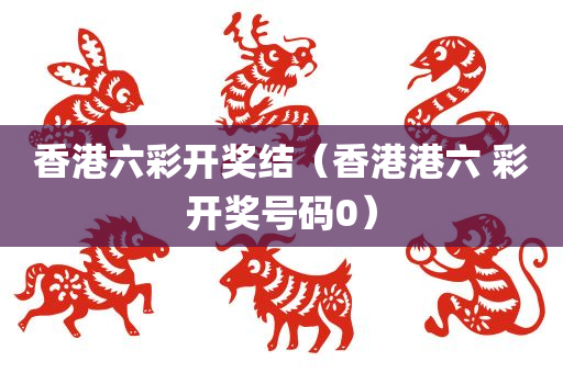 香港六彩开奖结（香港港六 彩开奖号码0）