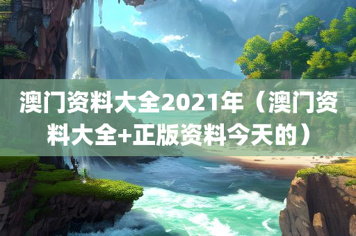 澳门资料大全2021年（澳门资料大全+正版资料今天的）