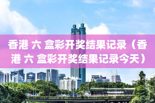 香港 六 盒彩开奖结果记录（香港 六 盒彩开奖结果记录今天）