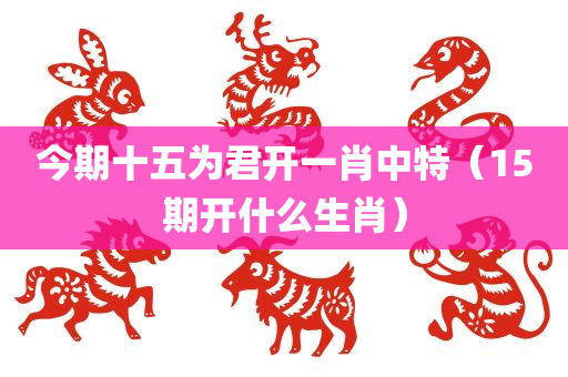 今期十五为君开一肖中特（15期开什么生肖）