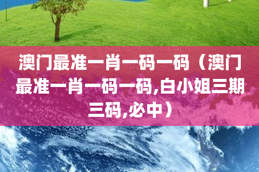 澳门最准一肖一码一码（澳门最准一肖一码一码,白小姐三期三码,必中）