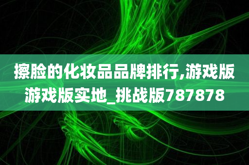 擦脸的化妆品品牌排行,游戏版游戏版实地_挑战版787878