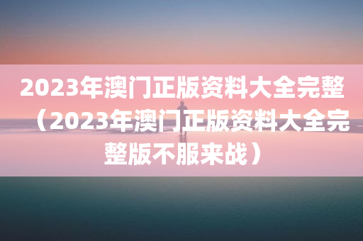 2023年澳门正版资料大全完整（2023年澳门正版资料大全完整版不服来战）