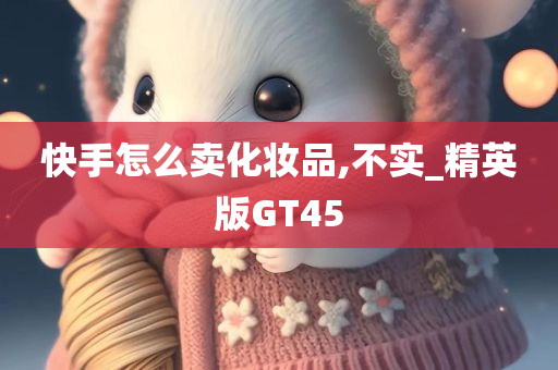 快手怎么卖化妆品,不实_精英版GT45