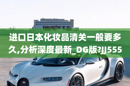 进口日本化妆品清关一般要多久,分析深度最新_DG版?JJ555