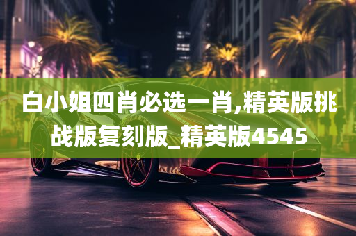 白小姐四肖必选一肖,精英版挑战版复刻版_精英版4545