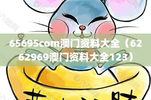 65695com澳门资料大全（6262969澳门资料大全123）