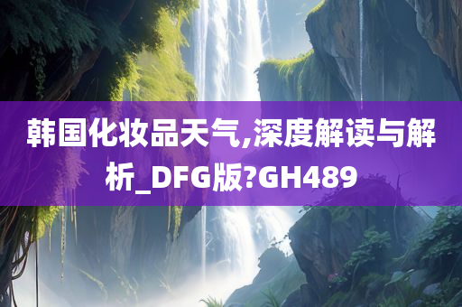 韩国化妆品天气,深度解读与解析_DFG版?GH489