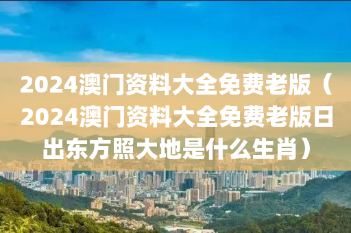 2024澳门资料大全免费老版（2024澳门资料大全免费老版日出东方照大地是什么生肖）