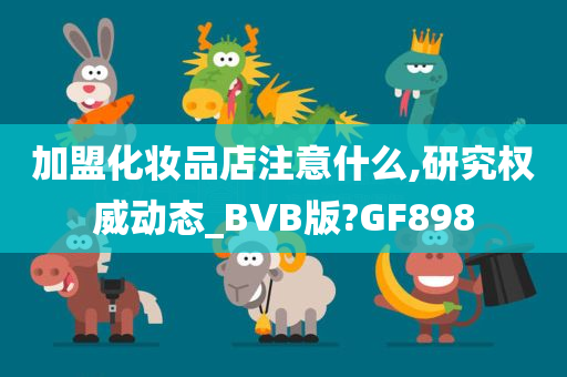 加盟化妆品店注意什么,研究权威动态_BVB版?GF898