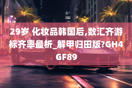 29岁 化妆品韩国后,数汇齐游标齐率最析_解甲归田版?GH4GF89