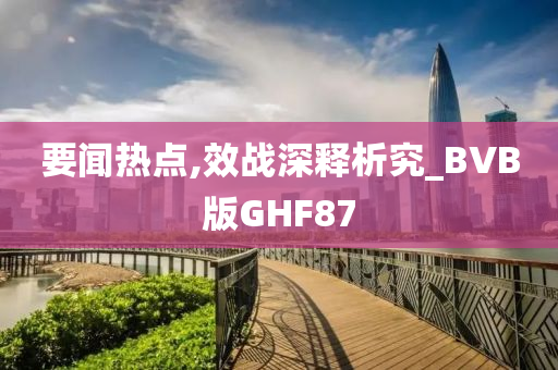 要闻热点,效战深释析究_BVB版GHF87