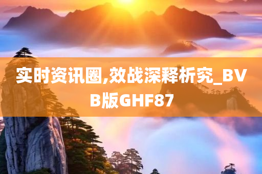 实时资讯圈,效战深释析究_BVB版GHF87