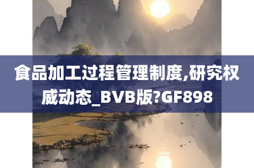 食品加工过程管理制度,研究权威动态_BVB版?GF898