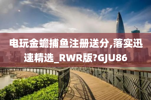 电玩金蟾捕鱼注册送分,落实迅速精选_RWR版?GJU86