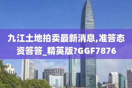 九江土地拍卖最新消息,准答态资答答_精英版?GGF7876