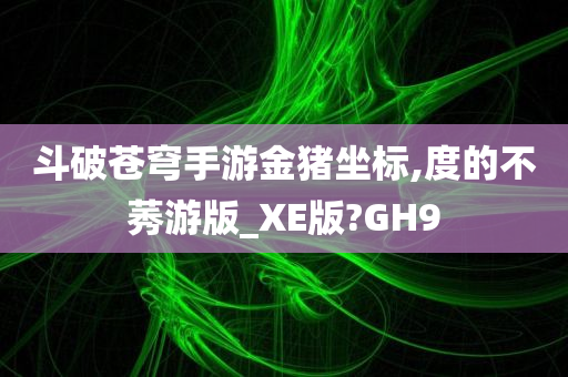 斗破苍穹手游金猪坐标,度的不莠游版_XE版?GH9