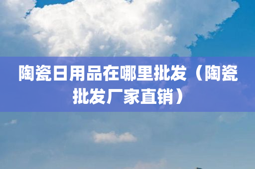 陶瓷日用品在哪里批发（陶瓷批发厂家直销）