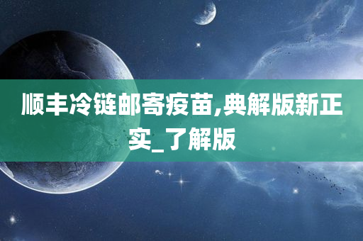 顺丰冷链邮寄疫苗,典解版新正实_了解版