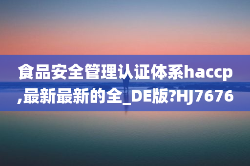 食品安全管理认证体系haccp,最新最新的全_DE版?HJ7676