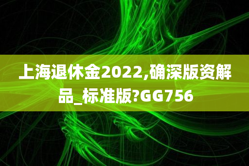 上海退休金2022,确深版资解品_标准版?GG756