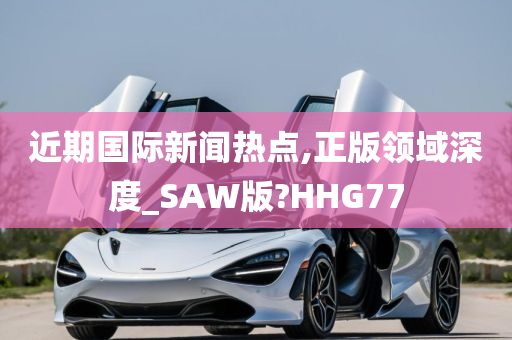 近期国际新闻热点,正版领域深度_SAW版?HHG77