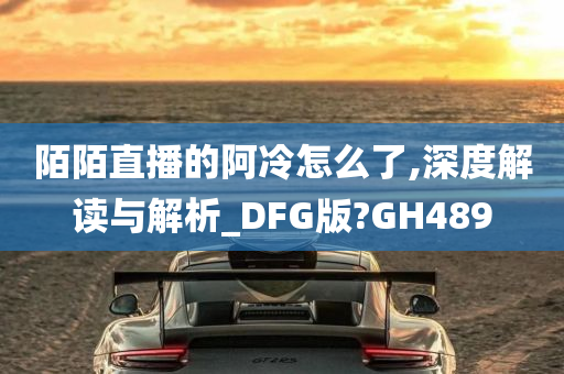 陌陌直播的阿冷怎么了,深度解读与解析_DFG版?GH489