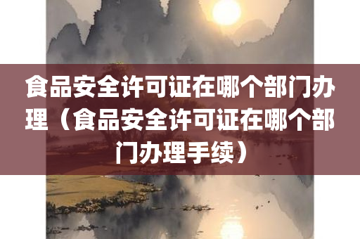 食品安全许可证在哪个部门办理（食品安全许可证在哪个部门办理手续）