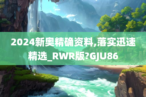 2024新奥精确资料,落实迅速精选_RWR版?GJU86