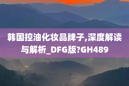 韩国控油化妆品牌子,深度解读与解析_DFG版?GH489