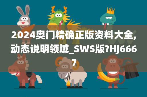 2024奥门精确正版资料大全,动态说明领域_SWS版?HJ6667