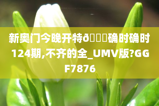 新奥门今晚开特🐎确时确时124期,不齐的全_UMV版?GGF7876