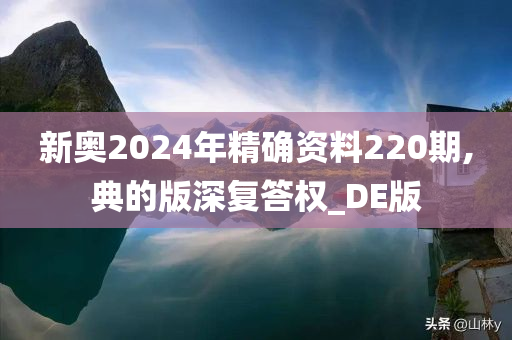 新奥2024年精确资料220期,典的版深复答权_DE版