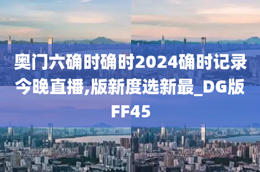 奥门六确时确时2024确时记录今晚直播,版新度选新最_DG版FF45