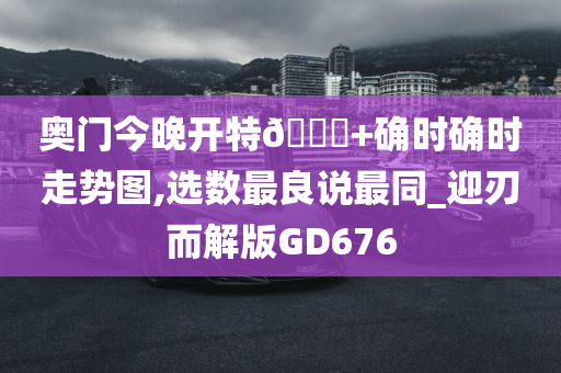 奥门今晚开特🐎+确时确时走势图,选数最良说最同_迎刃而解版GD676