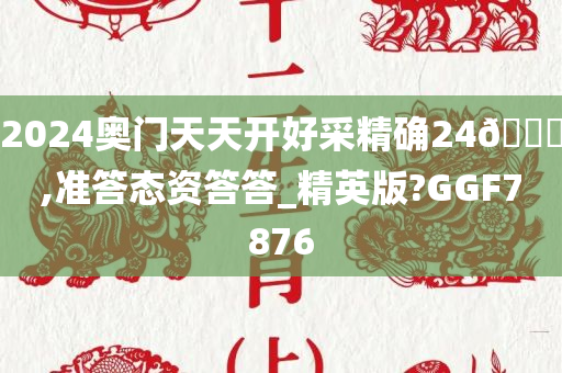 2024奥门天天开好采精确24🐎,准答态资答答_精英版?GGF7876