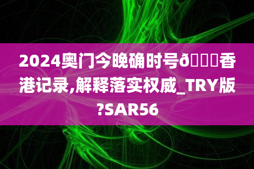 2024奥门今晚确时号🐎香港记录,解释落实权威_TRY版?SAR56