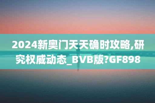 2024新奥门天天确时攻略,研究权威动态_BVB版?GF898