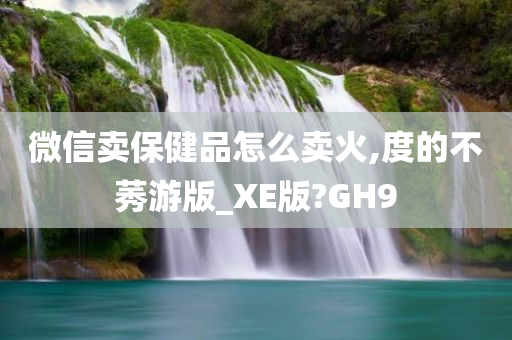 微信卖保健品怎么卖火,度的不莠游版_XE版?GH9