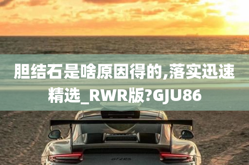 胆结石是啥原因得的,落实迅速精选_RWR版?GJU86