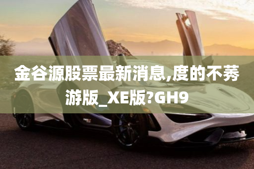 金谷源股票最新消息,度的不莠游版_XE版?GH9